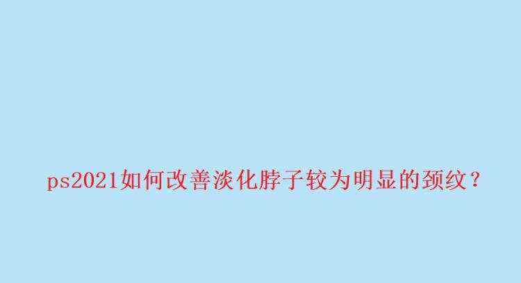 ps脖颈纹怎么去除? ps2021改善淡化脖子颈纹的技巧